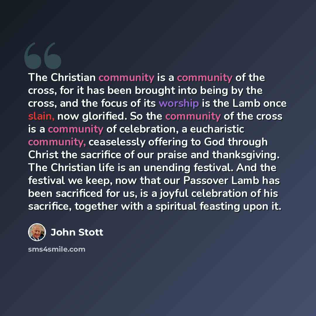 “The Christian community is a community of the cross, for it has been brought into being by the cross, and the focus of its worship is the Lamb once slain, now glorified. So the community of the cross is a community of celebration, a eucharistic community, ceaselessly offering to God through Christ…” quote by John Stott