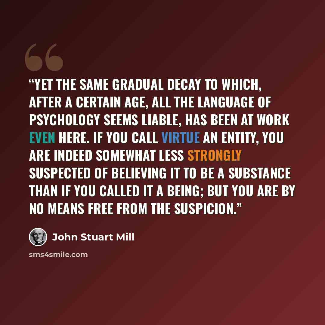 “Yet the same gradual decay to which, after a certain age, all the language of psychology seems liable, has been at work even here. If you call virtue an entity, you are indeed somewhat less strongly suspected of believing it to be a substance than if you called it a being; but you are by no means…” quote by John Stuart Mill