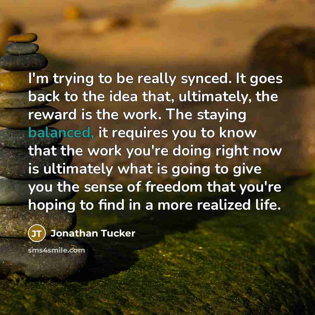 “I'm trying to be really synced. It goes back to the idea that, ultimately, the reward is the work. The staying balanced, it requires you to know that the work you're doing right now is ultimately what is going to give you the sense of freedom that you're hoping to find in a more realized life.” quote by Jonathan Tucker