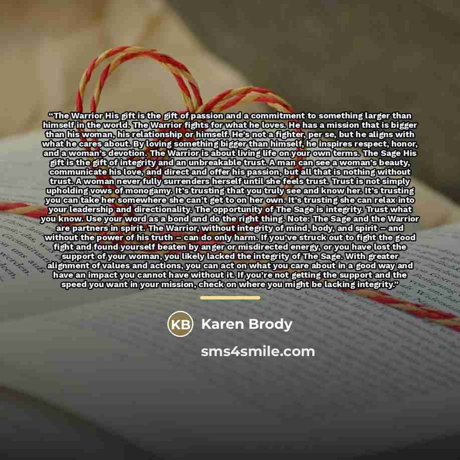 “The Warrior His gift is the gift of passion and a commitment to something larger than himself in the world. The Warrior fights for what he loves. He has a mission that is bigger than his woman, his relationship or himself. He’s not a fighter, per se, but he aligns with what he cares about. By…” quote by Karen Brody