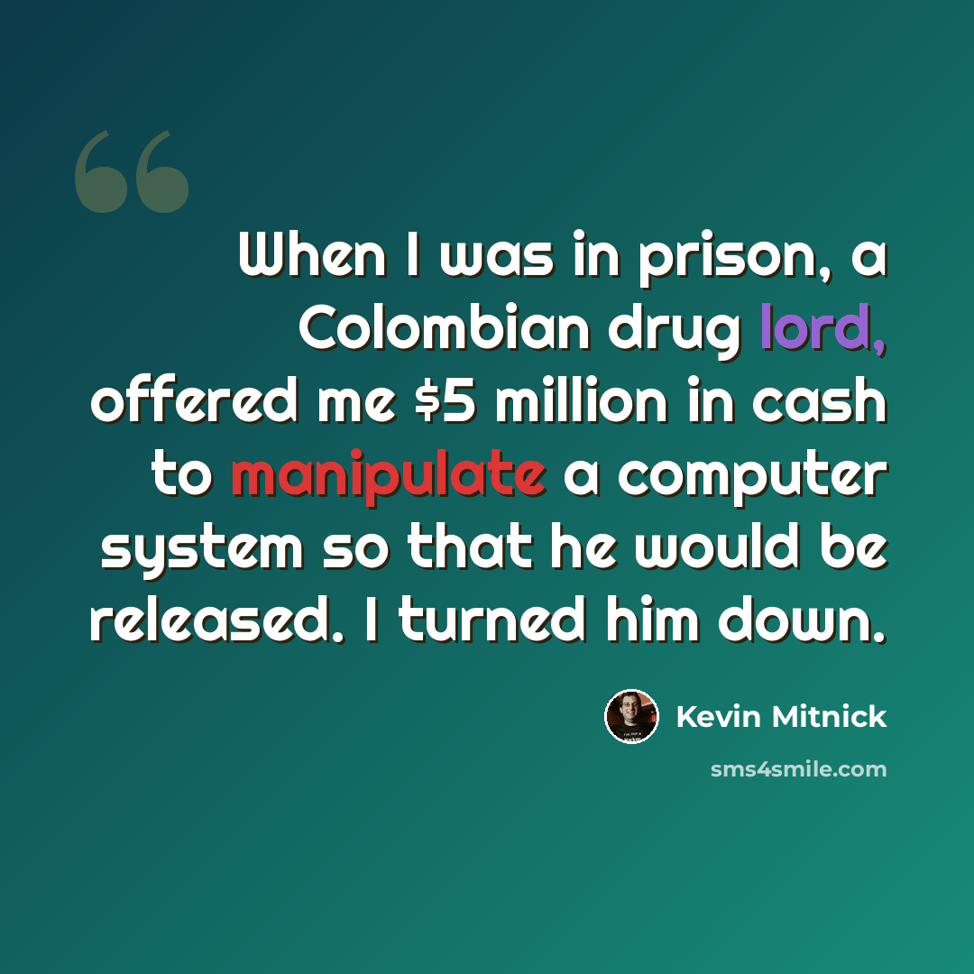 “When I was in prison, a Colombian drug lord, offered me $5 million in cash to manipulate a computer system so that he would be released. I turned him down.” quote by Kevin Mitnick