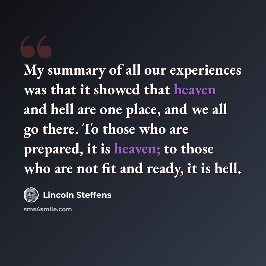 “My summary of all our experiences was that it showed that heaven and hell are one place, and we all go there. To those who are prepared, it is heaven; to those who are not fit and ready, it is hell.” quote by Lincoln Steffens