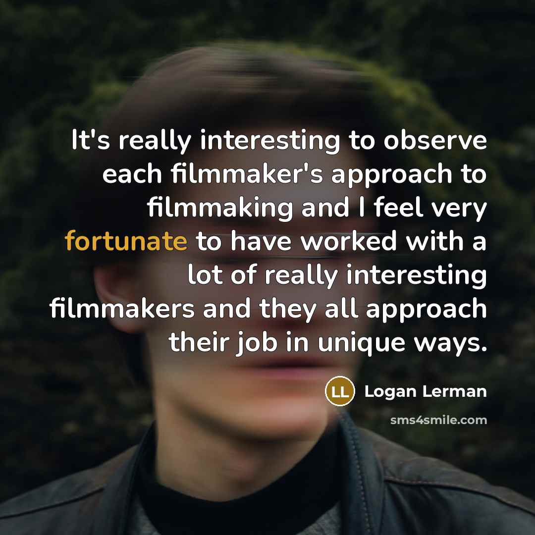 “It's really interesting to observe each filmmaker's approach to filmmaking and I feel very fortunate to have worked with a lot of really interesting filmmakers and they all approach their job in unique ways.” quote by Logan Lerman