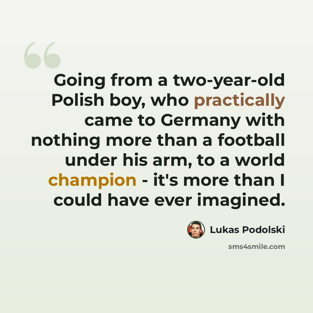 “Going from a two-year-old Polish boy, who practically came to Germany with nothing more than a football under his arm, to a world champion - it's more than I could have ever imagined.” quote by Lukas Podolski