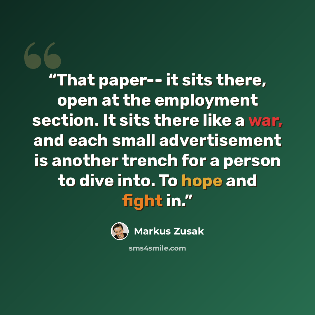 “That paper-- it sits there, open at the employment section. It sits there like a war, and each small advertisement is another trench for a person to dive into. To hope and fight in.” quote by Markus Zusak