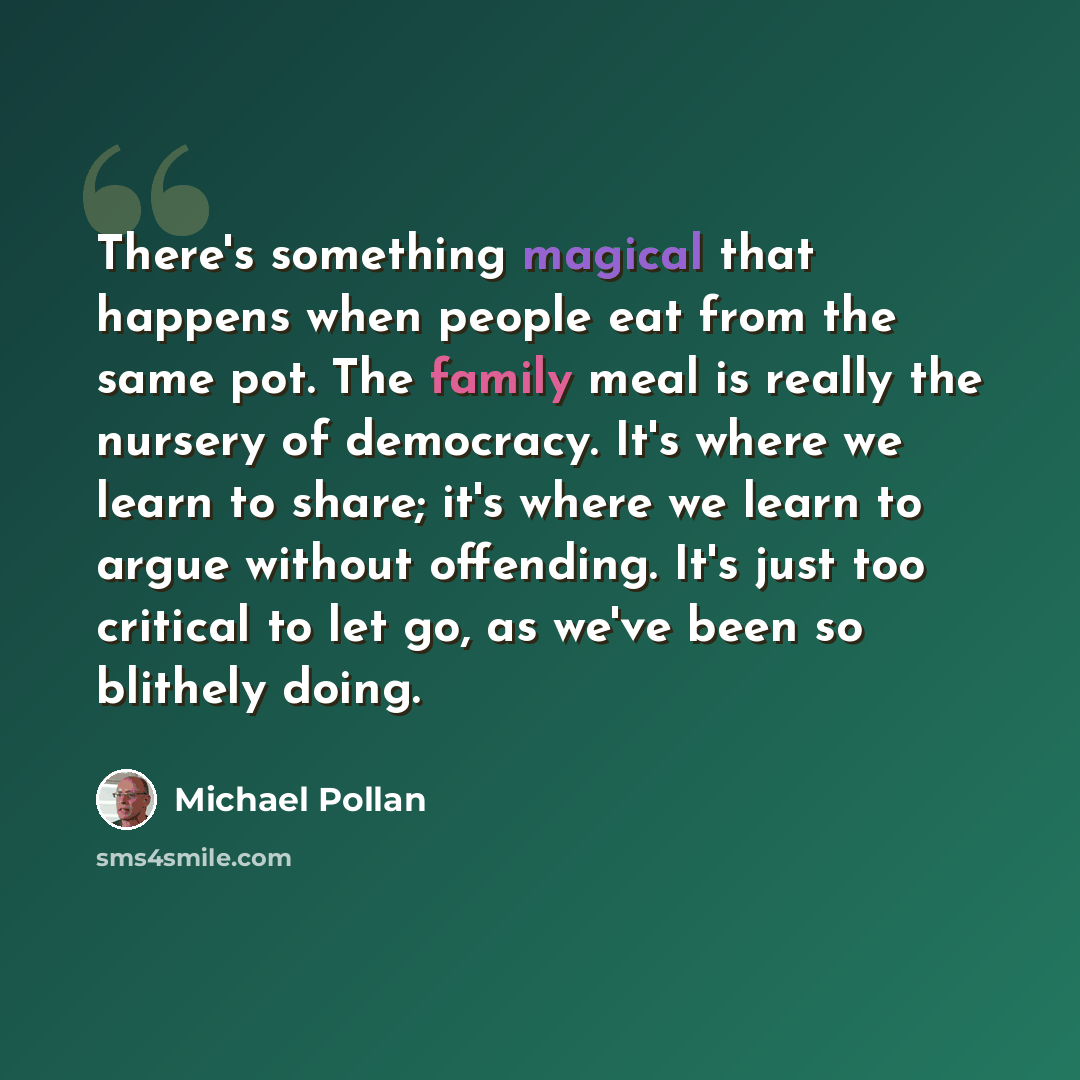 “There's something magical that happens when people eat from the same pot. The family meal is really the nursery of democracy. It's where we learn to share; it's where we learn to argue without offending. It's just too critical to let go, as we've been so blithely doing.” quote by Michael Pollan
