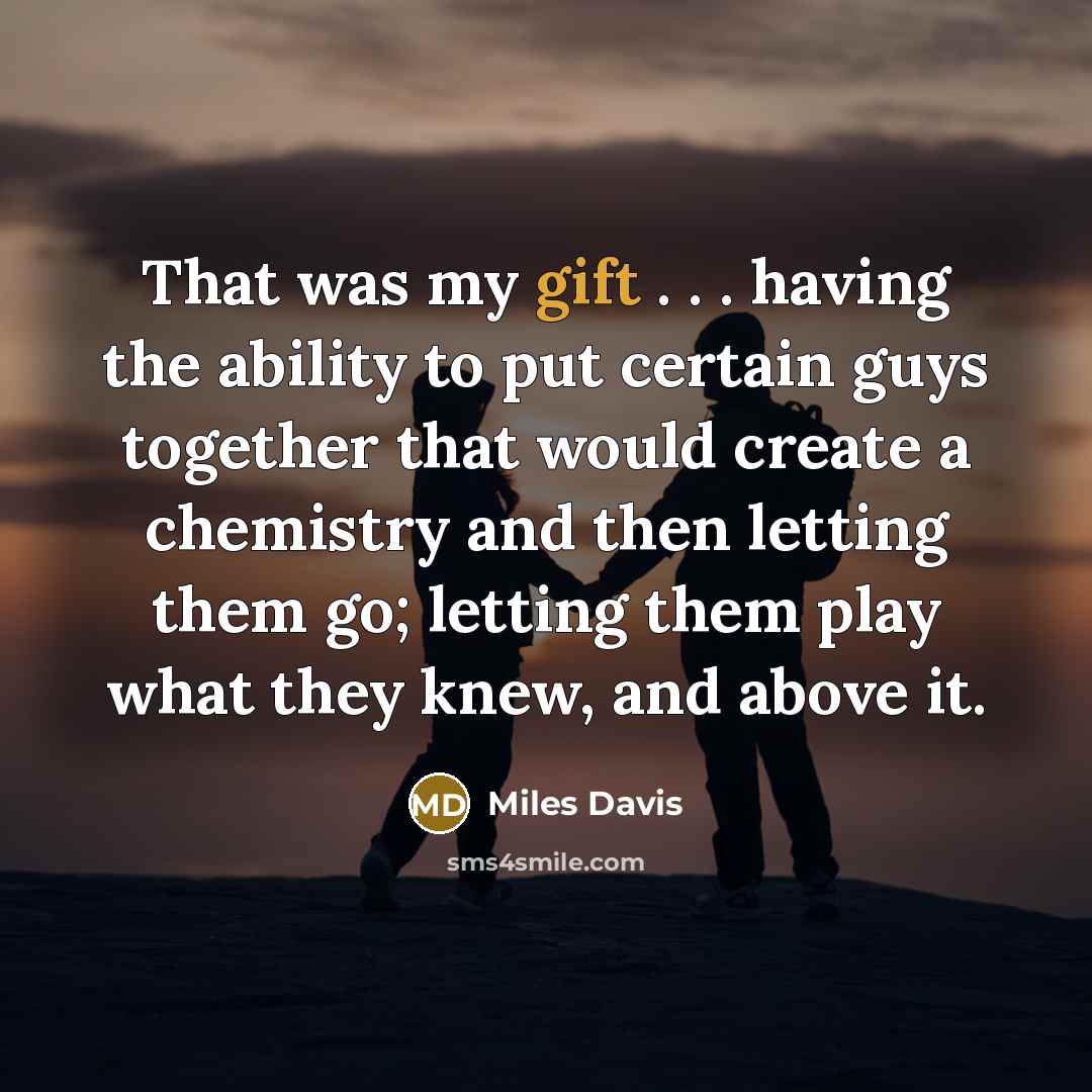 “That was my gift . . . having the ability to put certain guys together that would create a chemistry and then letting them go; letting them play what they knew, and above it.” quote by Miles Davis