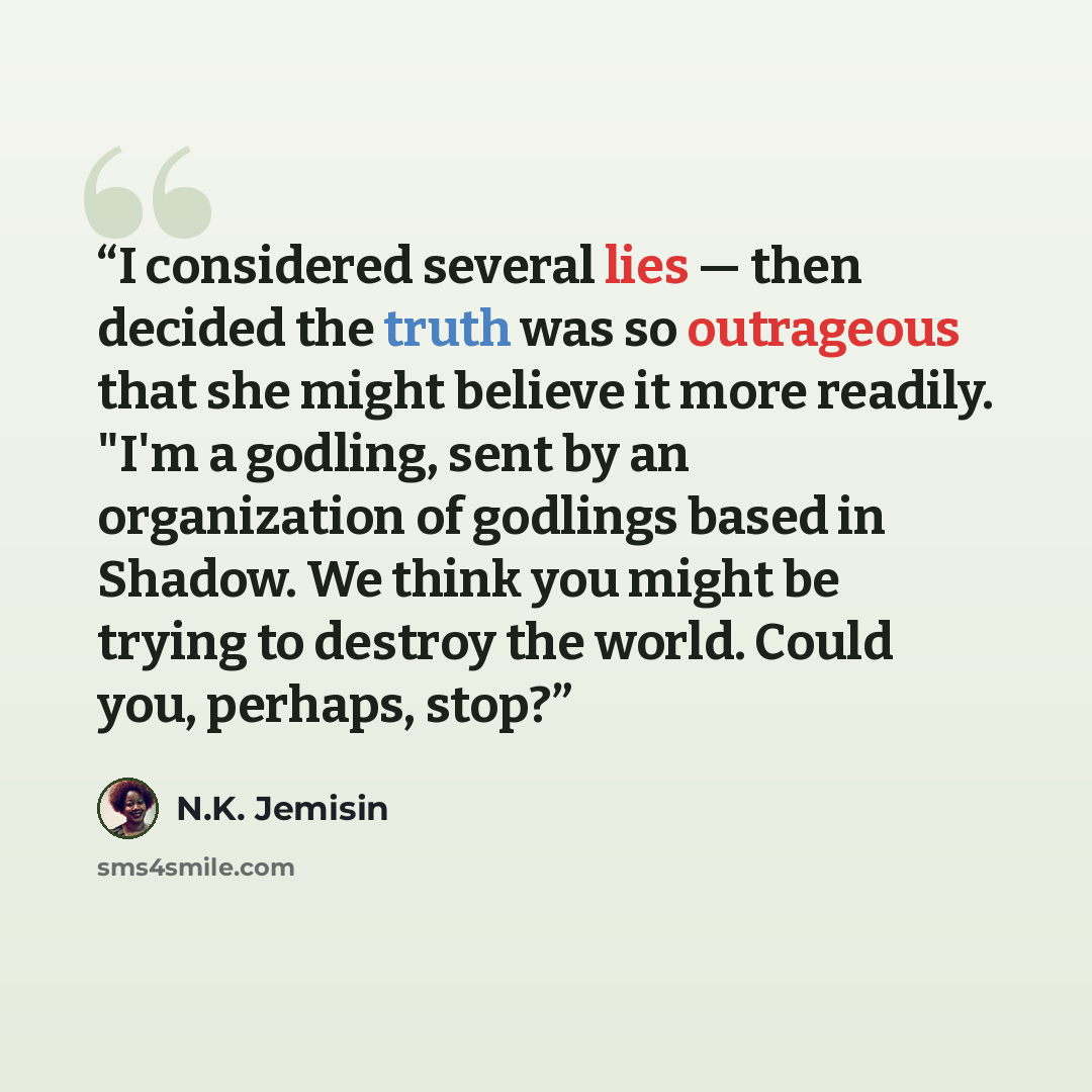 “I considered several lies — then decided the truth was so outrageous that she might believe it more readily. "I'm a godling, sent by an organization of godlings based in Shadow. We think you might be trying to destroy the world. Could you, perhaps, stop?” quote by N.K. Jemisin
