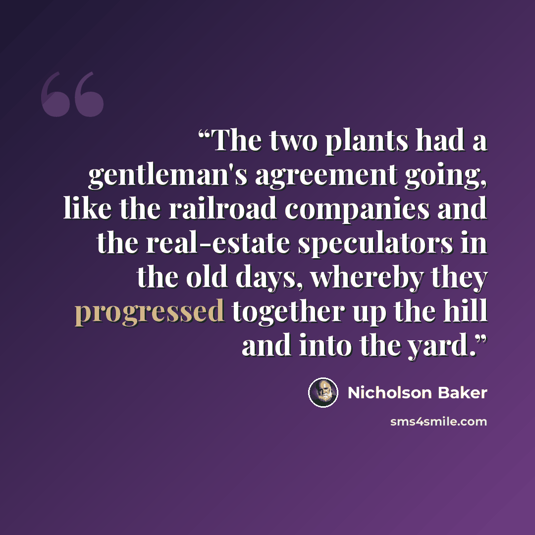 “The two plants had a gentleman's agreement going, like the railroad companies and the real-estate speculators in the old days, whereby they progressed together up the hill and into the yard.” quote by Nicholson Baker