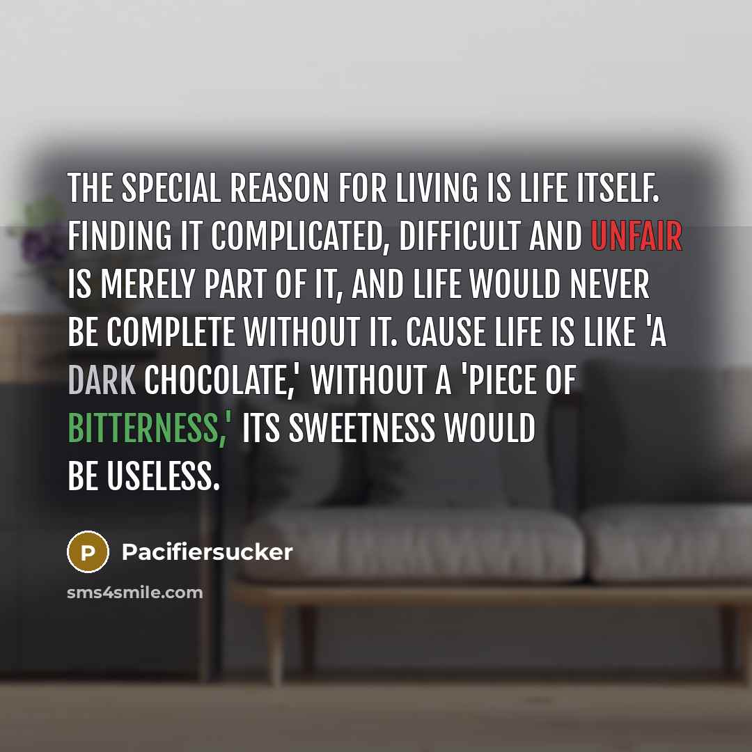 “The special reason for living is life itself. Finding it complicated, difficult and unfair is merely part of it, and life would never be complete without it. Cause life is like 'A Dark Chocolate,' without a 'Piece of bitterness,' its sweetness would be useless.” quote by Pacifiersucker