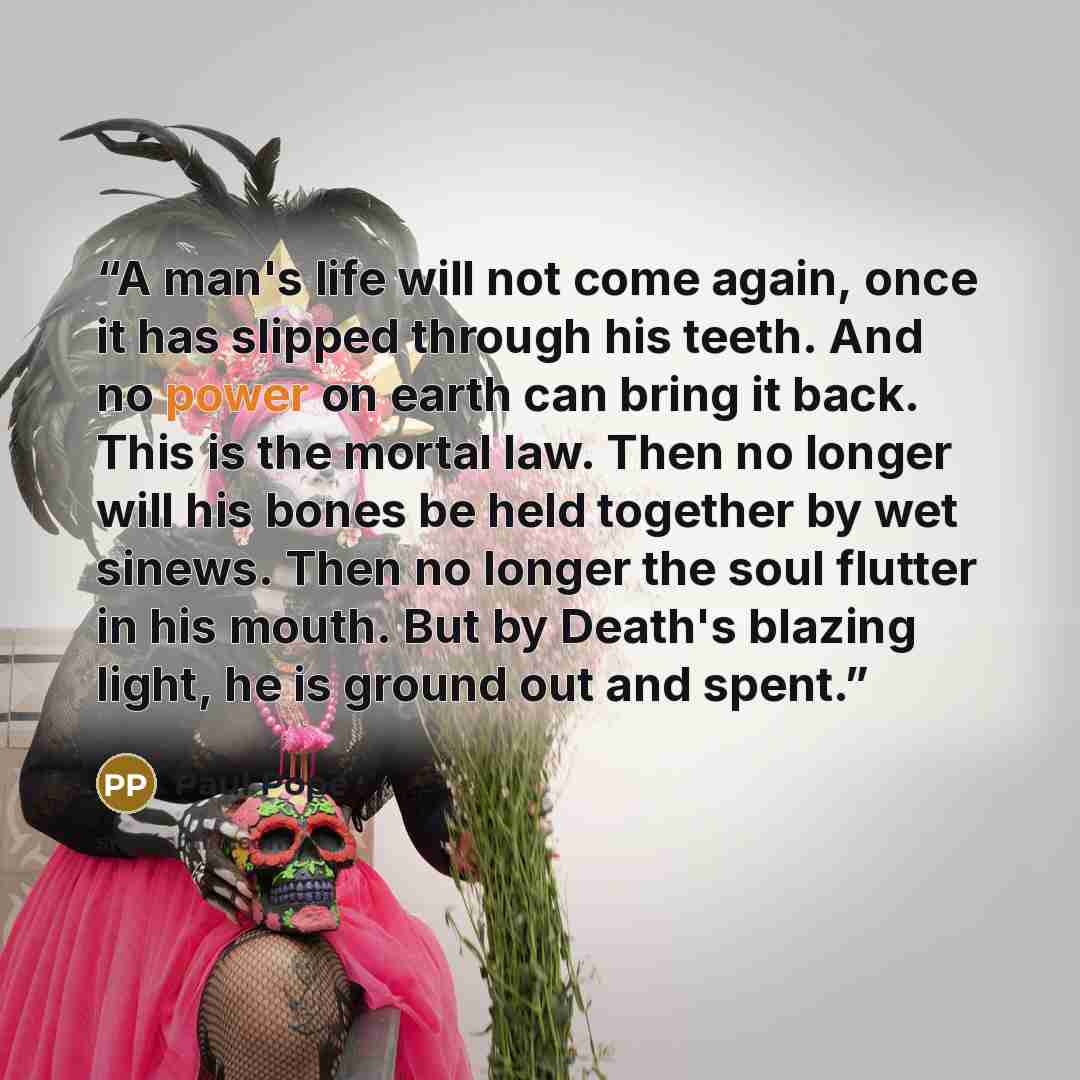 “A man's life will not come again, once it has slipped through his teeth. And no power on earth can bring it back. This is the mortal law. Then no longer will his bones be held together by wet sinews. Then no longer the soul flutter in his mouth. But by Death's blazing light, he is ground out and…” quote by Paul Pope
