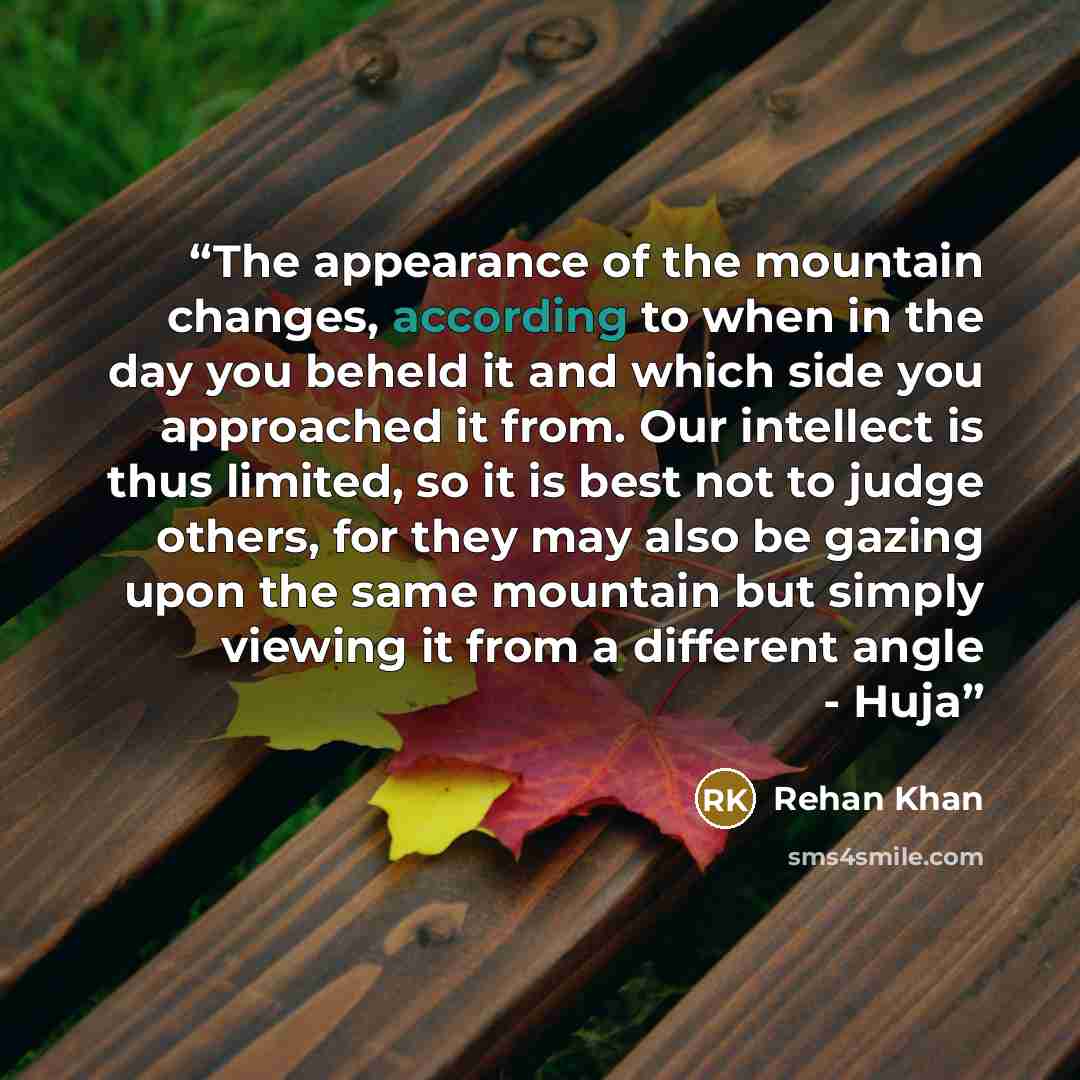 “The appearance of the mountain changes, according to when in the day you beheld it and which side you approached it from. Our intellect is thus limited, so it is best not to judge others, for they may also be gazing upon the same mountain but simply viewing it from a different angle - Huja” quote by Rehan Khan