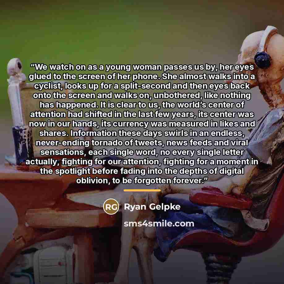 “We watch on as a young woman passes us by, her eyes glued to the screen of her phone. She almost walks into a cyclist, looks up for a split-second and then eyes back onto the screen and walks on, unbothered, like nothing has happened. It is clear to us, the world’s center of attention had shifted…” quote by Ryan Gelpke