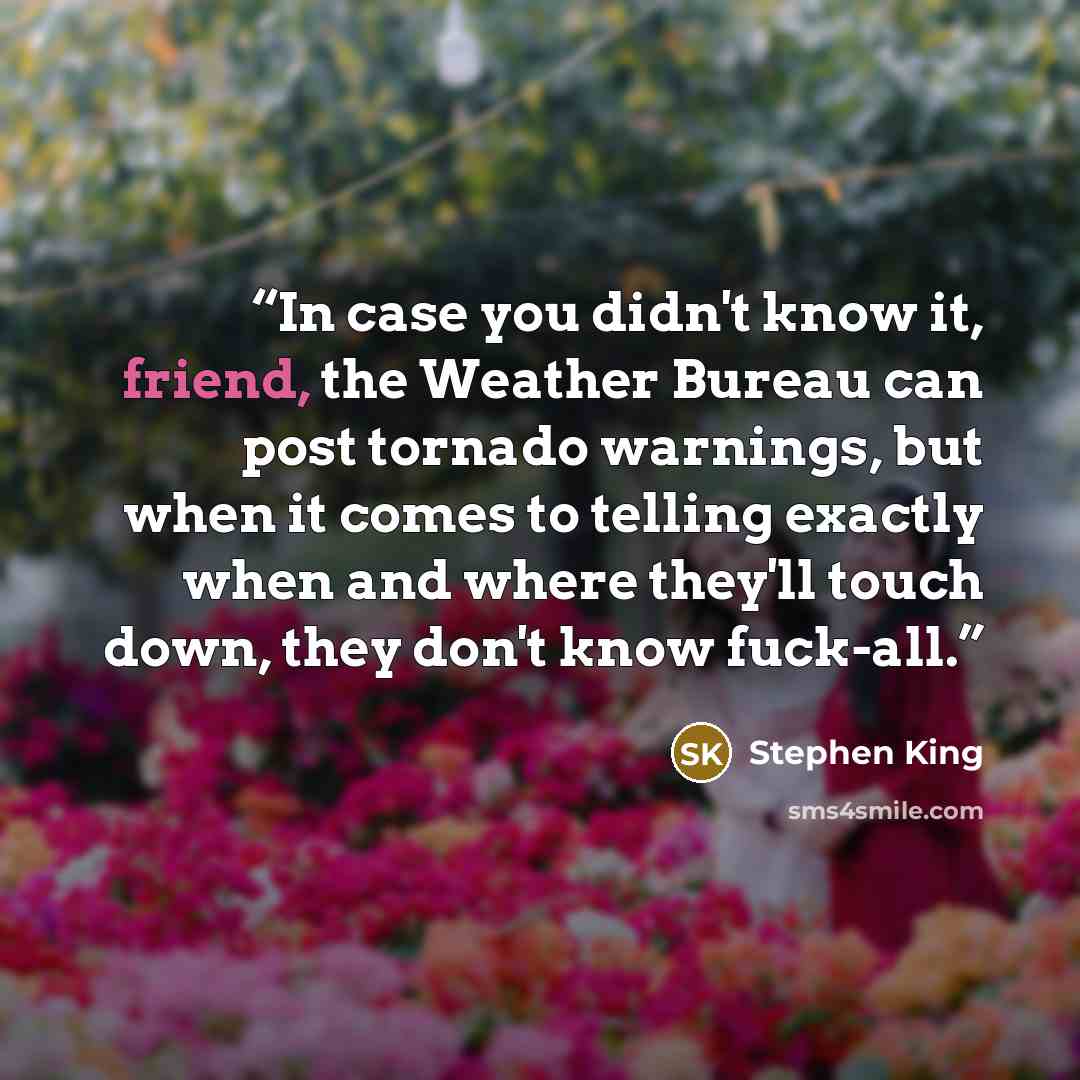 “In case you didn't know it, friend, the Weather Bureau can post tornado warnings, but when it comes to telling exactly when and where they'll touch down, they don't know fuck-all.” quote by Stephen King