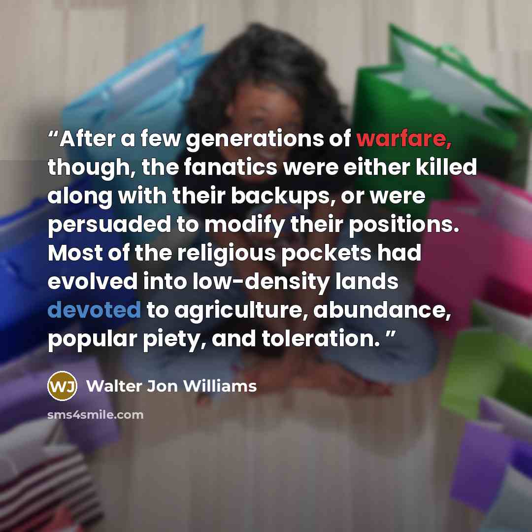 “After a few generations of warfare, though, the fanatics were either killed along with their backups, or were persuaded to modify their positions. Most of the religious pockets had evolved into low-density lands devoted to agriculture, abundance, popular piety, and toleration.” quote by Walter Jon Williams