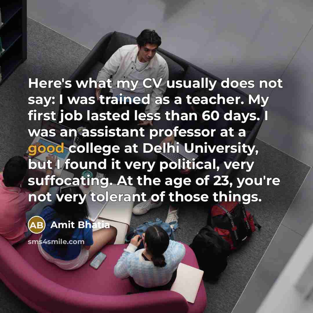 “Here's what my CV usually does not say: I was trained as a teacher. My first job lasted less than 60 days. I was an assistant professor at a good college at Delhi University, but I found it very political, very suffocating. At the age of 23, you're not very tolerant of those things.” quote by Amit Bhatia