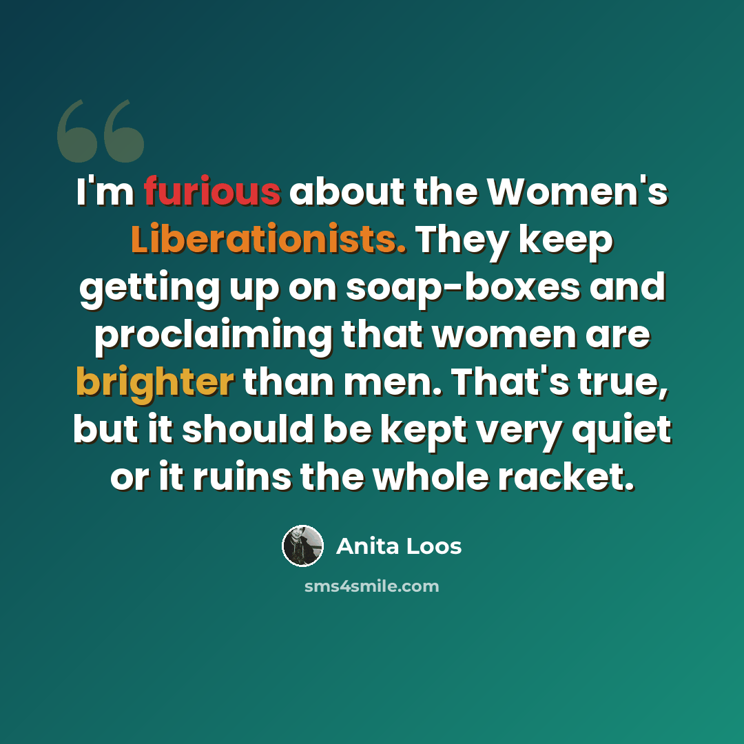 “I'm furious about the Women's Liberationists. They keep getting up on soap-boxes and proclaiming that women are brighter than men. That's true, but it should be kept very quiet or it ruins the whole racket.” quote by Anita Loos