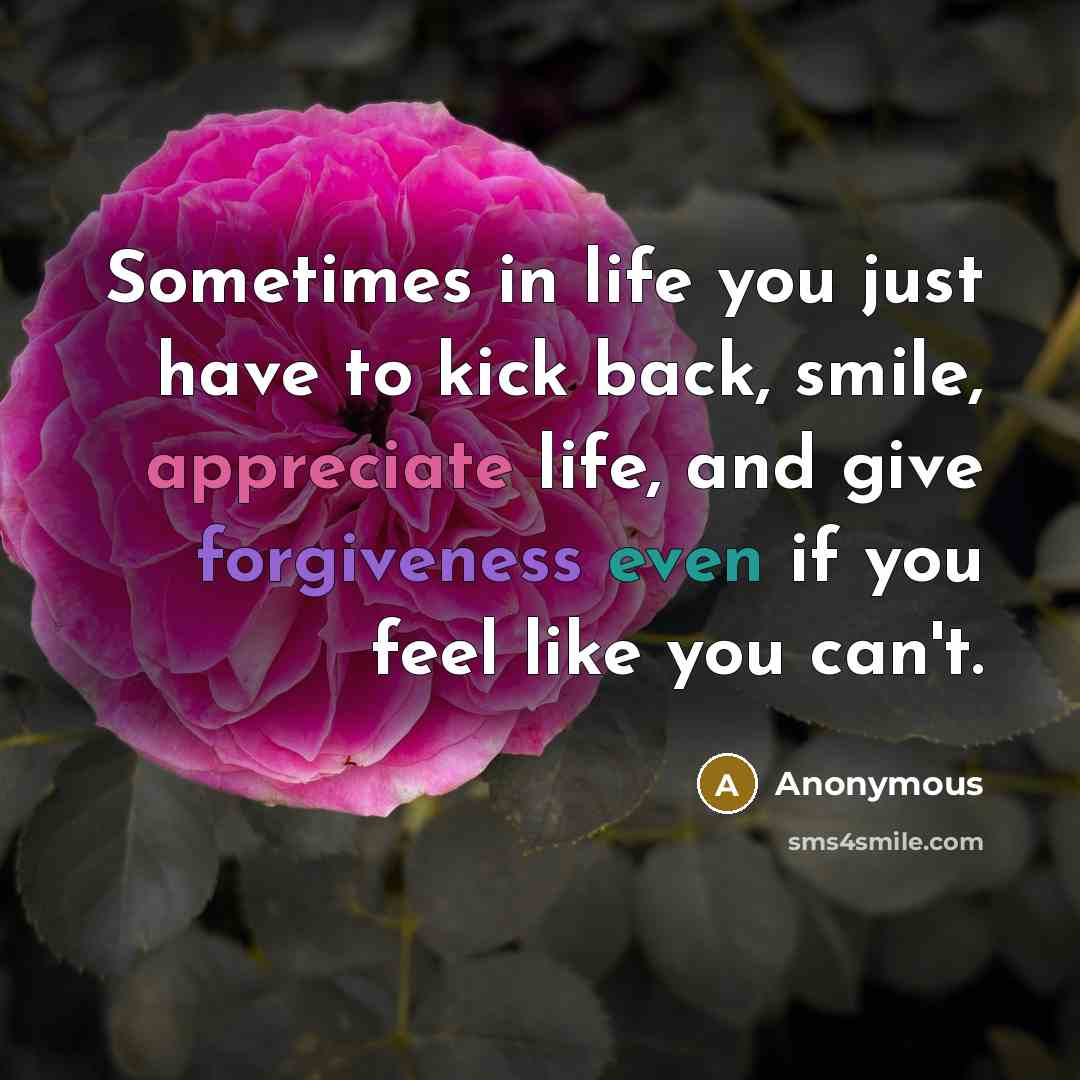 “Sometimes in life you just have to kick back, smile, appreciate life, and give forgiveness even if you feel like you can't.” quote by Anonymous