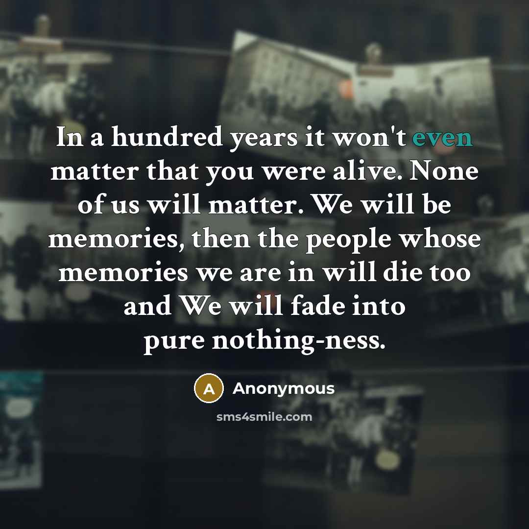 “In a hundred years it won't even matter that you were alive. None of us will matter. We will be memories, then the people whose memories we are in will die too and We will fade into pure nothing-ness.” quote by Anonymous