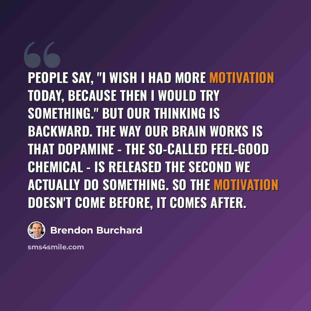 “People say, "I wish I had more motivation today, because then I would try something." But our thinking is backward. The way our brain works is that dopamine - the so-called feel-good chemical - is released the second we actually do something. So the motivation doesn't come before, it comes after.” quote by Brendon Burchard