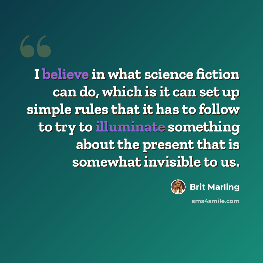 “I believe in what science fiction can do, which is it can set up simple rules that it has to follow to try to illuminate something about the present that is somewhat invisible to us.” quote by Brit Marling
