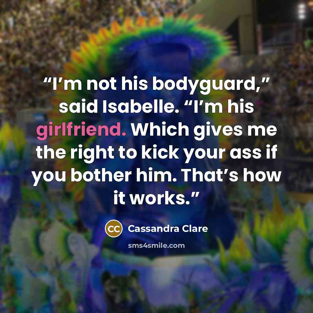 “I’m not his bodyguard,” said Isabelle. “I’m his girlfriend. Which gives me the right to kick your ass if you bother him. That’s how it works.” quote by Cassandra Clare