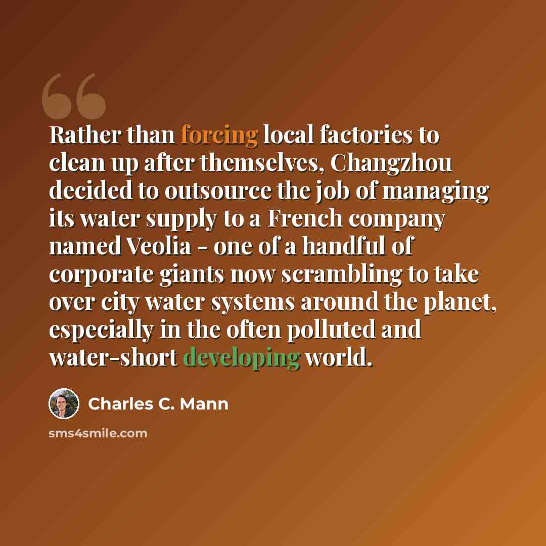 “Rather than forcing local factories to clean up after themselves, Changzhou decided to outsource the job of managing its water supply to a French company named Veolia - one of a handful of corporate giants now scrambling to take over city water systems around the planet, especially in the often…” quote by Charles C. Mann