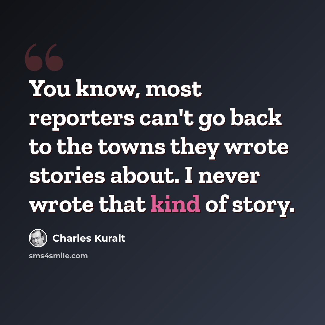 “You know, most reporters can't go back to the towns they wrote stories about. I never wrote that kind of story.” quote by Charles Kuralt