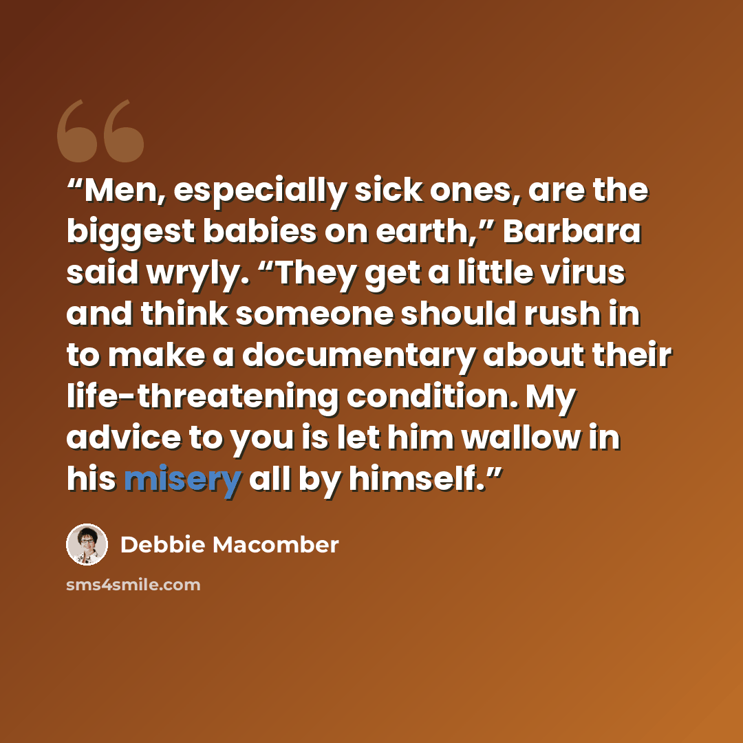 “Men, especially sick ones, are the biggest babies on earth,” Barbara said wryly. “They get a little virus and think someone should rush in to make a documentary about their life-threatening condition. My advice to you is let him wallow in his misery all by himself.” quote by Debbie Macomber