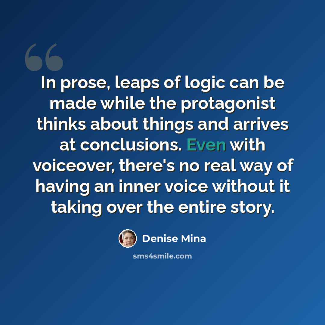 “In prose, leaps of logic can be made while the protagonist thinks about things and arrives at conclusions. Even with voiceover, there's no real way of having an inner voice without it taking over the entire story.” quote by Denise Mina