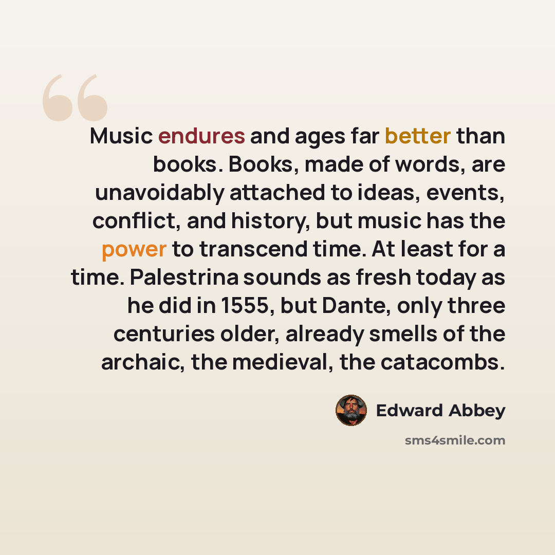 “Music endures and ages far better than books. Books, made of words, are unavoidably attached to ideas, events, conflict, and history, but music has the power to transcend time. At least for a time. Palestrina sounds as fresh today as he did in 1555, but Dante, only three centuries older, already…” quote by Edward Abbey