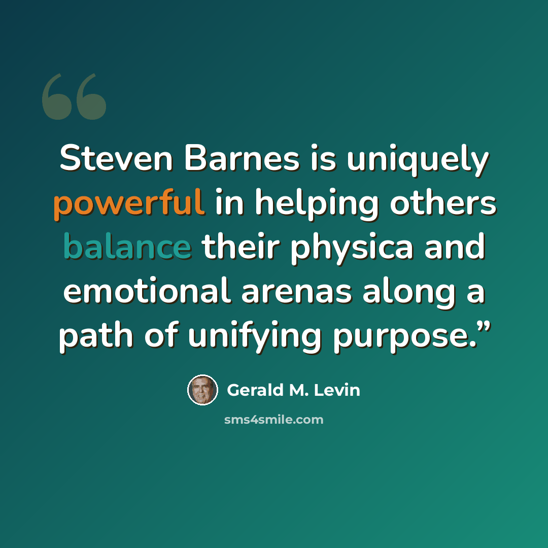 “Steven Barnes is uniquely powerful in helping others balance their physica and emotional arenas along a path of unifying purpose.”” quote by Gerald M. Levin