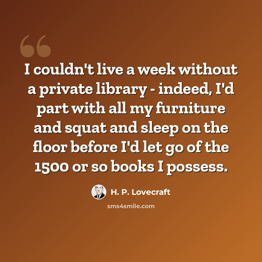 “I couldn't live a week without a private library - indeed, I'd part with all my furniture and squat and sleep on the floor before I'd let go of the 1500 or so books I possess.” quote by H. P. Lovecraft