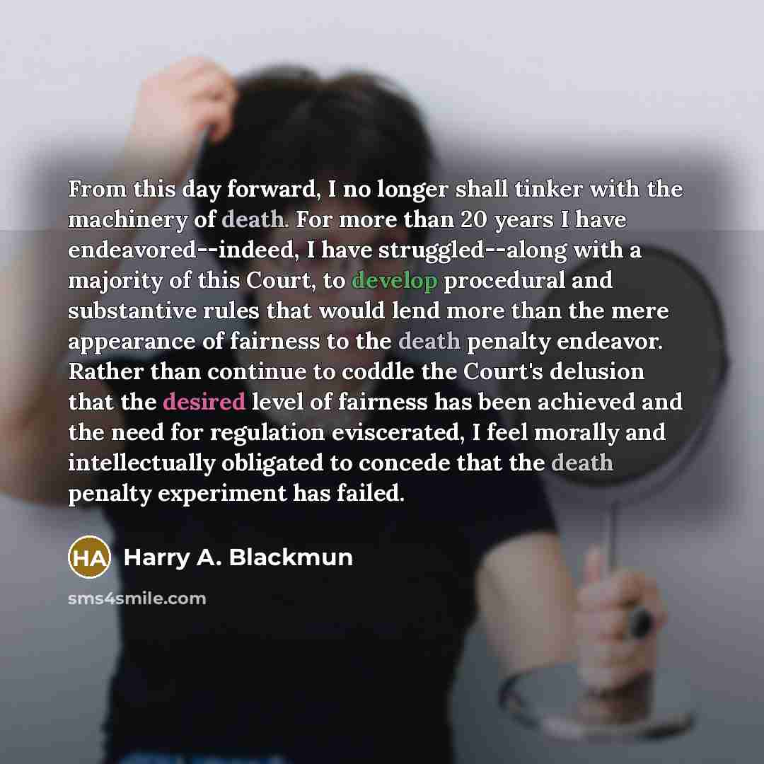 “From this day forward, I no longer shall tinker with the machinery of death. For more than 20 years I have endeavored--indeed, I have struggled--along with a majority of this Court, to develop procedural and substantive rules that would lend more than the mere appearance of fairness to the death…” quote by Harry A. Blackmun