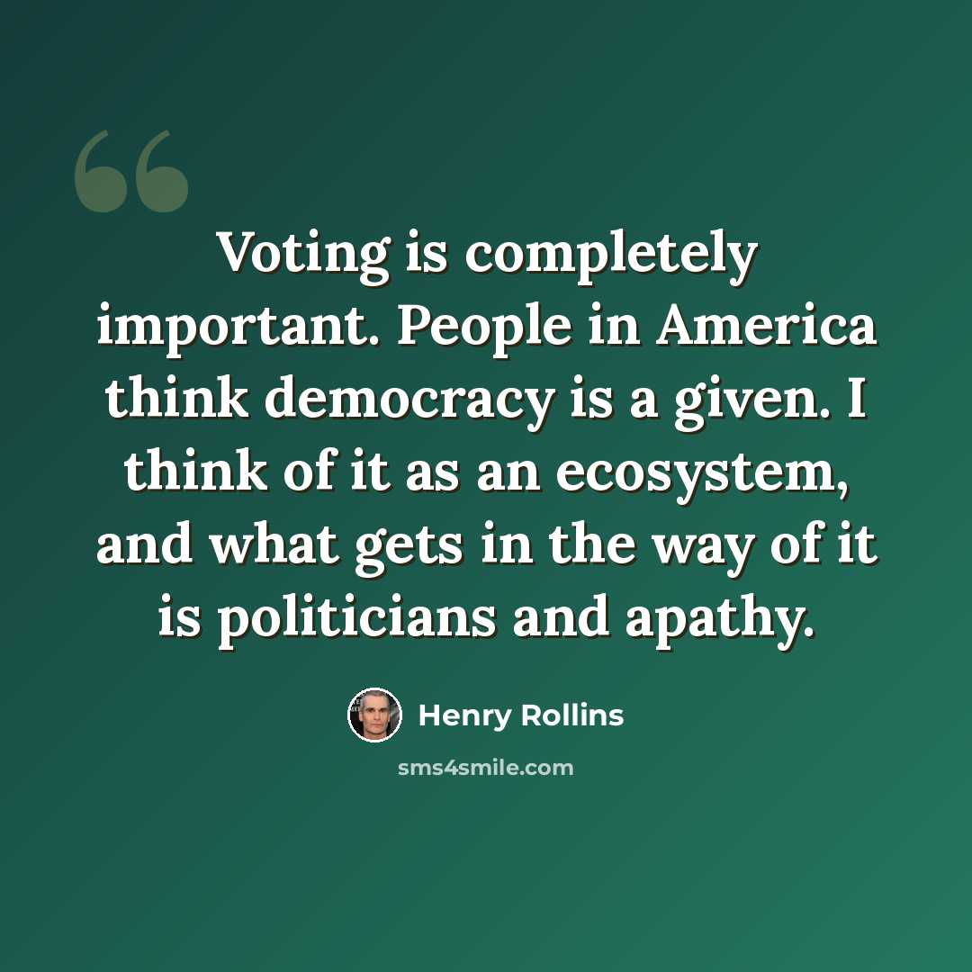“Voting is completely important. People in America think democracy is a given. I think of it as an ecosystem, and what gets in the way of it is politicians and apathy.” quote by Henry Rollins