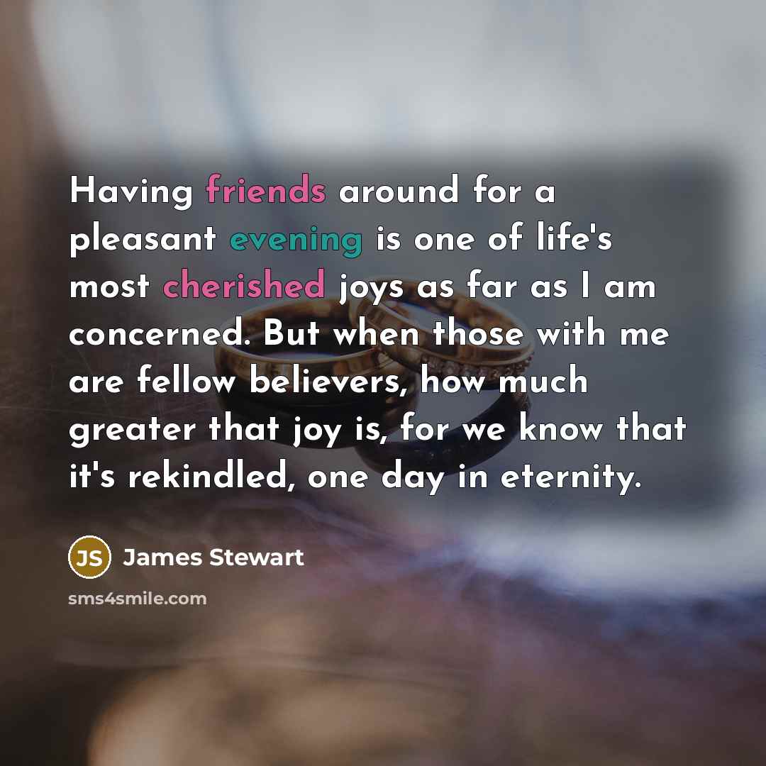 “Having friends around for a pleasant evening is one of life's most cherished joys as far as I am concerned. But when those with me are fellow believers, how much greater that joy is, for we know that it's rekindled, one day in eternity.” quote by James Stewart