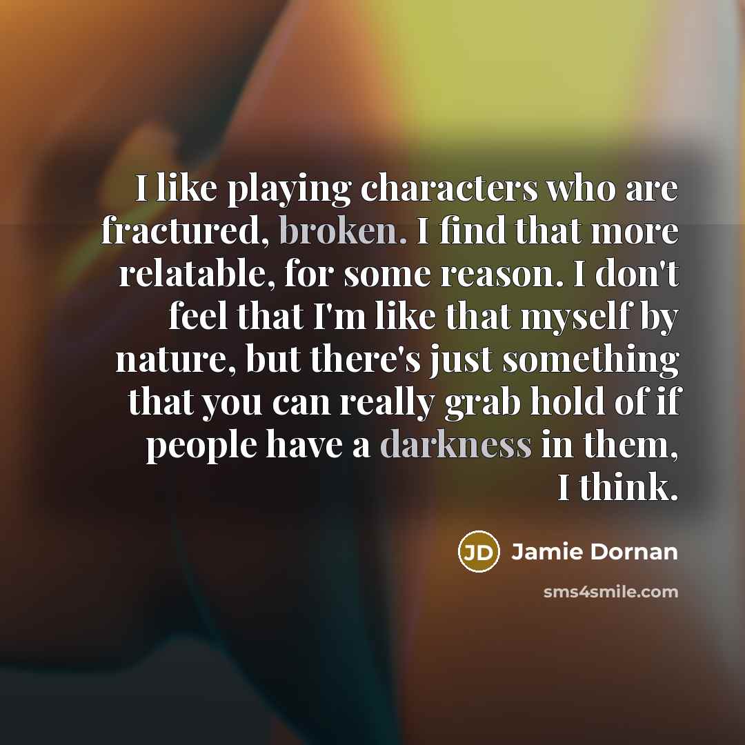“I like playing characters who are fractured, broken. I find that more relatable, for some reason. I don't feel that I'm like that myself by nature, but there's just something that you can really grab hold of if people have a darkness in them, I think.” quote by Jamie Dornan