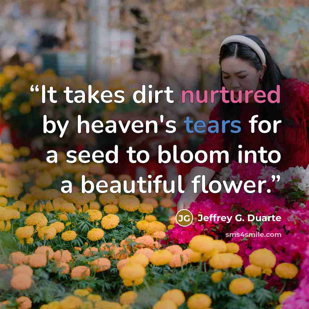 “It takes dirt nurtured by heaven's tears for a seed to bloom into a beautiful flower.” quote by Jeffrey G. Duarte
