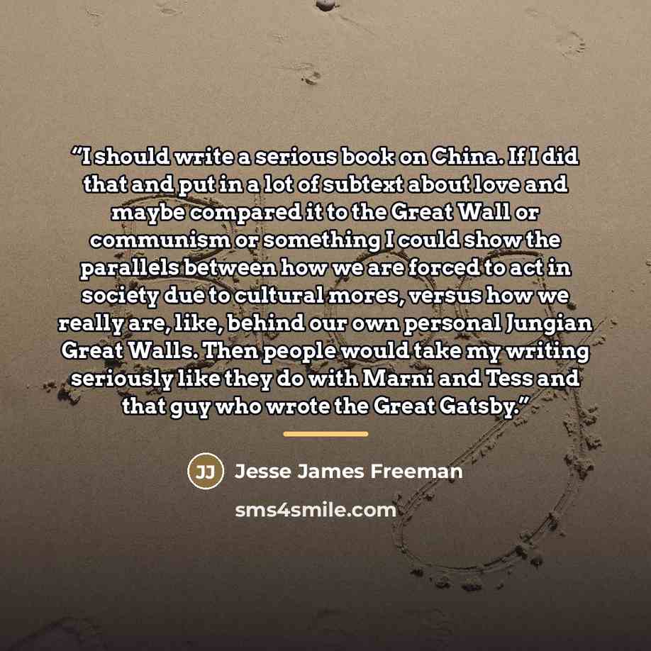 “I should write a serious book on China. If I did that and put in a lot of subtext about love and maybe compared it to the Great Wall or communism or something I could show the parallels between how we are forced to act in society due to cultural mores, versus how we really are, like, behind our…” quote by Jesse James Freeman
