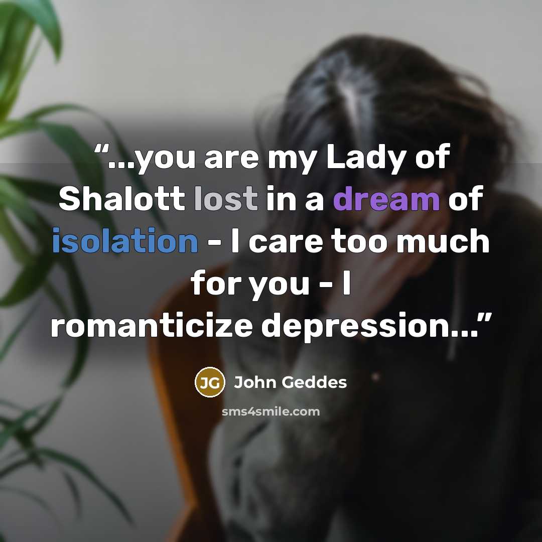 “...you are my Lady of Shalott lost in a dream of isolation - I care too much for you - I romanticize depression...” quote by John Geddes