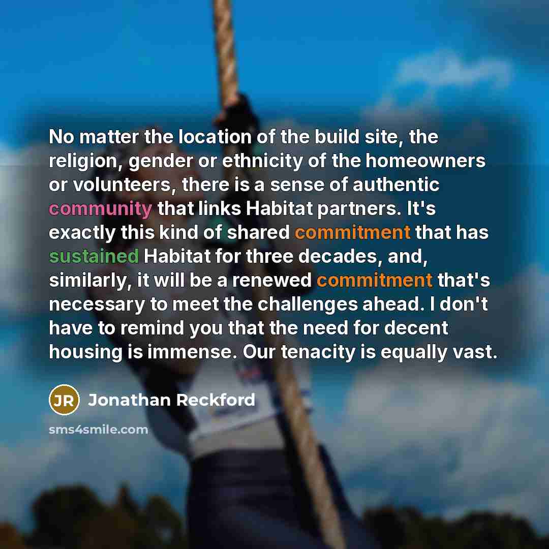 “No matter the location of the build site, the religion, gender or ethnicity of the homeowners or volunteers, there is a sense of authentic community that links Habitat partners. It's exactly this kind of shared commitment that has sustained Habitat for three decades, and, similarly, it will be a…” quote by Jonathan Reckford