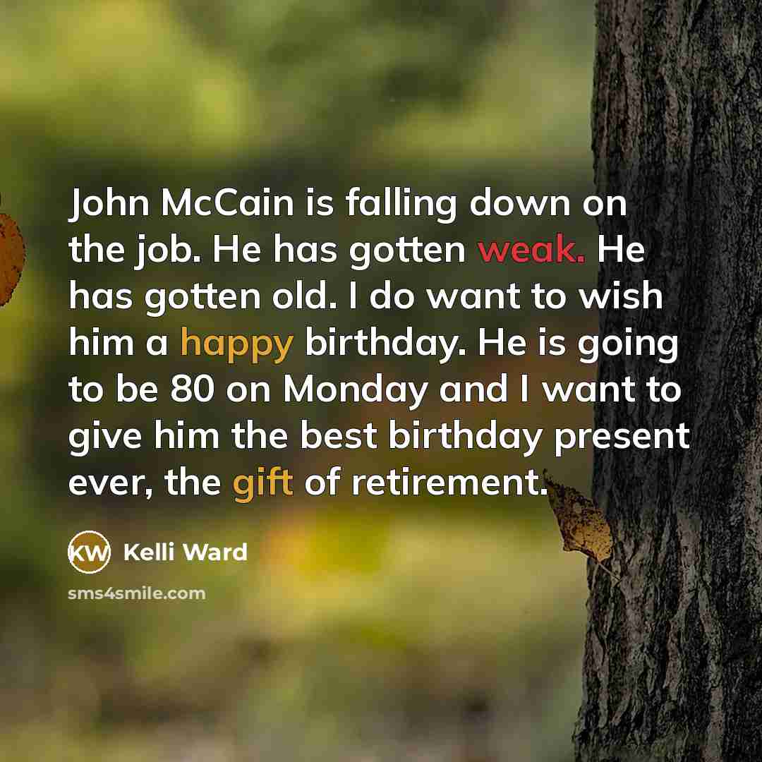 “John McCain is falling down on the job. He has gotten weak. He has gotten old. I do want to wish him a happy birthday. He is going to be 80 on Monday and I want to give him the best birthday present ever, the gift of retirement.” quote by Kelli Ward