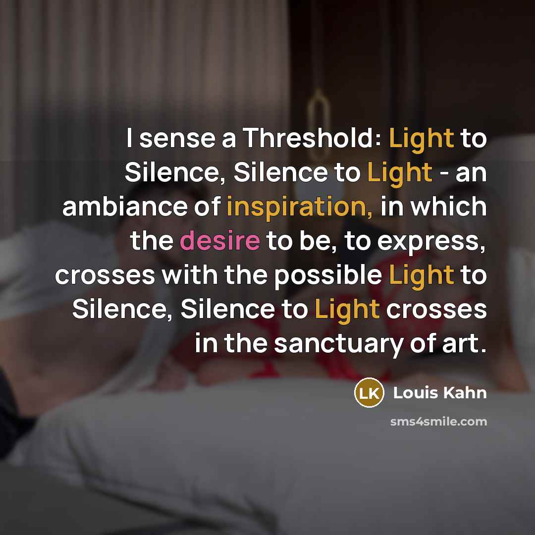 “I sense a Threshold: Light to Silence, Silence to Light - an ambiance of inspiration, in which the desire to be, to express, crosses with the possible Light to Silence, Silence to Light crosses in the sanctuary of art.” quote by Louis Kahn