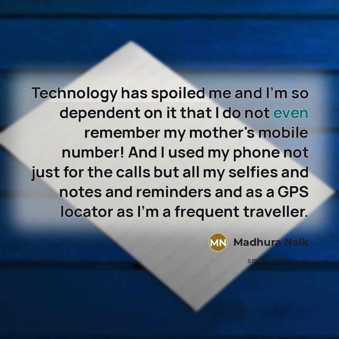 “Technology has spoiled me and I'm so dependent on it that I do not even remember my mother's mobile number! And I used my phone not just for the calls but all my selfies and notes and reminders and as a GPS locator as I'm a frequent traveller.” quote by Madhura Naik