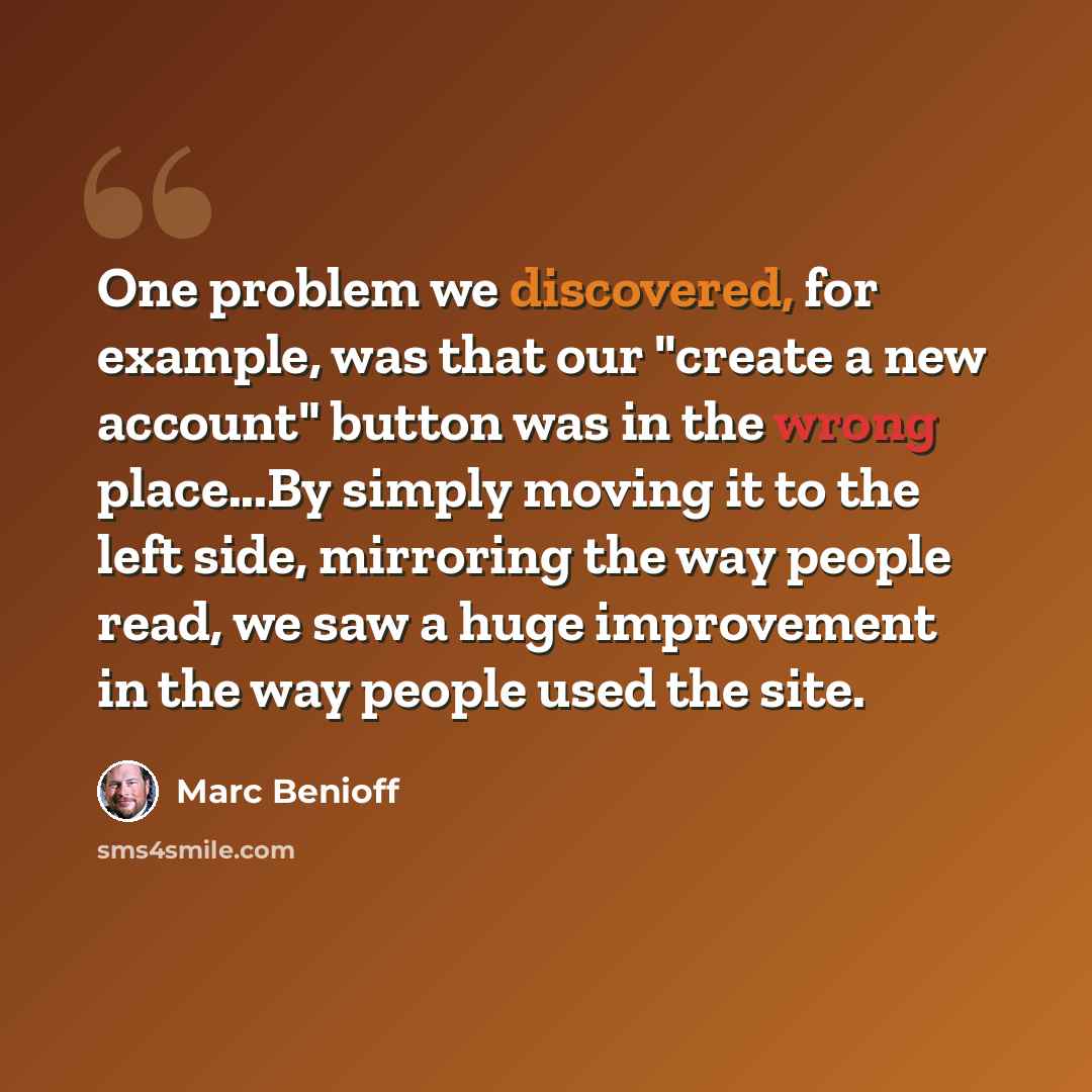 “One problem we discovered, for example, was that our "create a new account" button was in the wrong place...By simply moving it to the left side, mirroring the way people read, we saw a huge improvement in the way people used the site.” quote by Marc Benioff