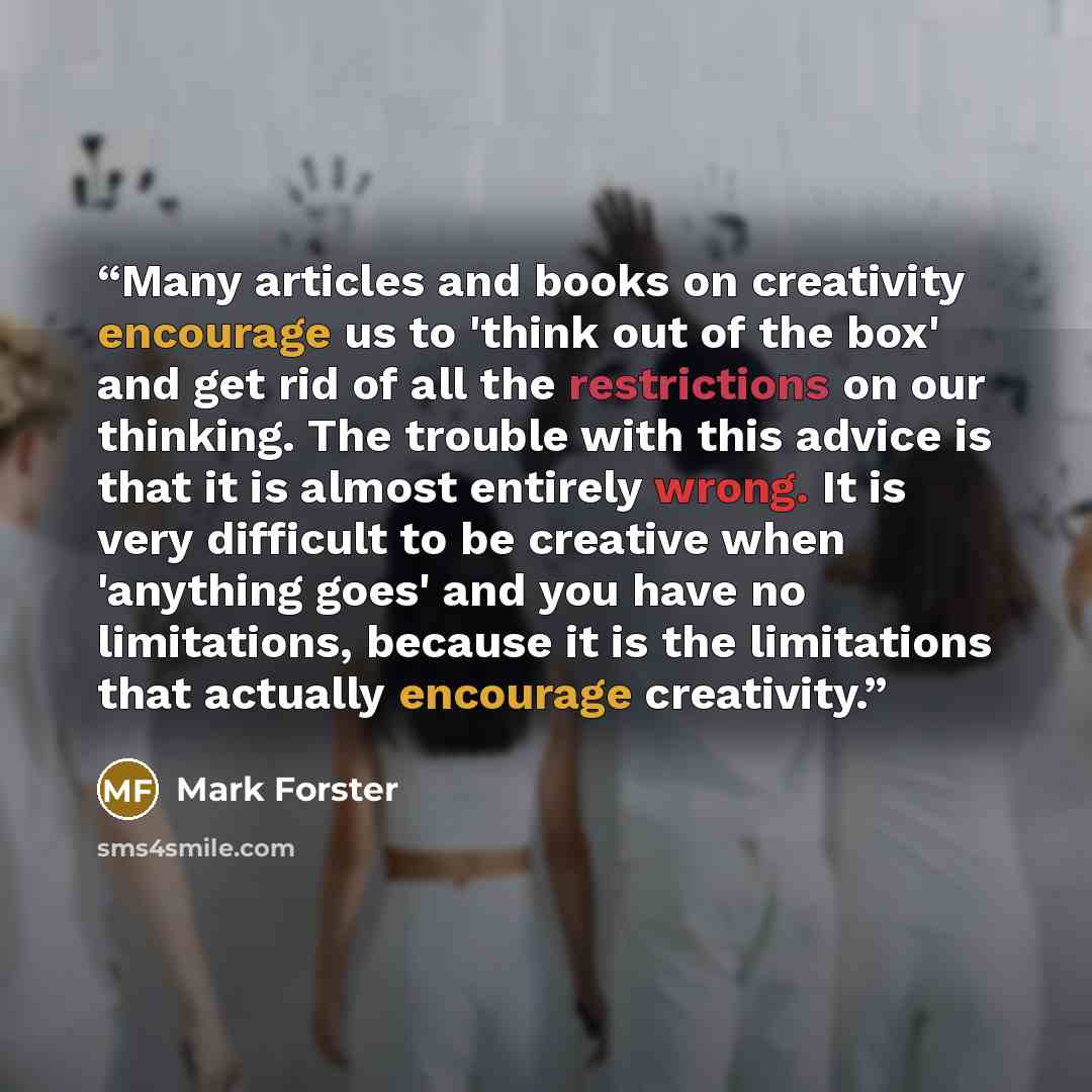 “Many articles and books on creativity encourage us to 'think out of the box' and get rid of all the restrictions on our thinking. The trouble with this advice is that it is almost entirely wrong. It is very difficult to be creative when 'anything goes' and you have no limitations, because it is…” quote by Mark Forster