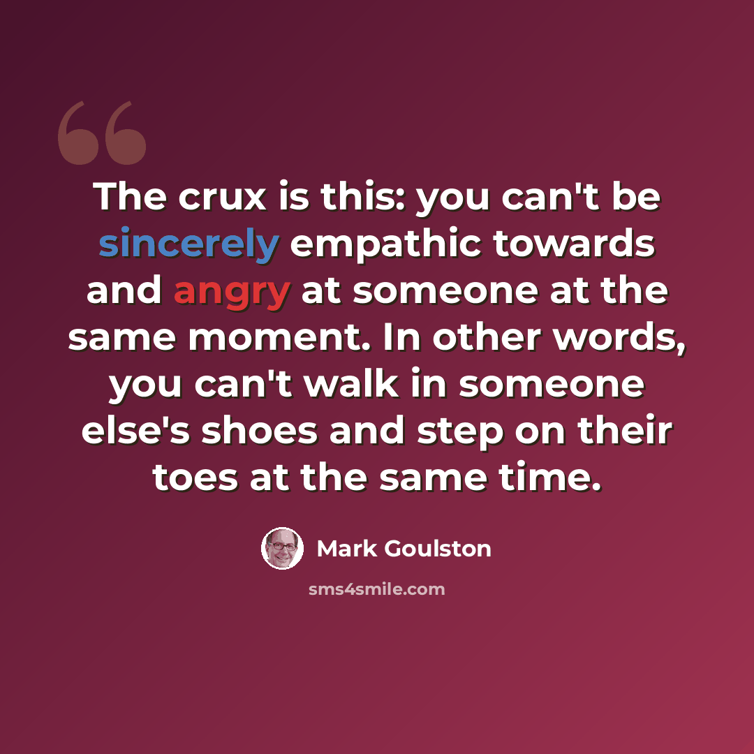 “The crux is this: you can't be sincerely empathic towards and angry at someone at the same moment. In other words, you can't walk in someone else's shoes and step on their toes at the same time.” quote by Mark Goulston