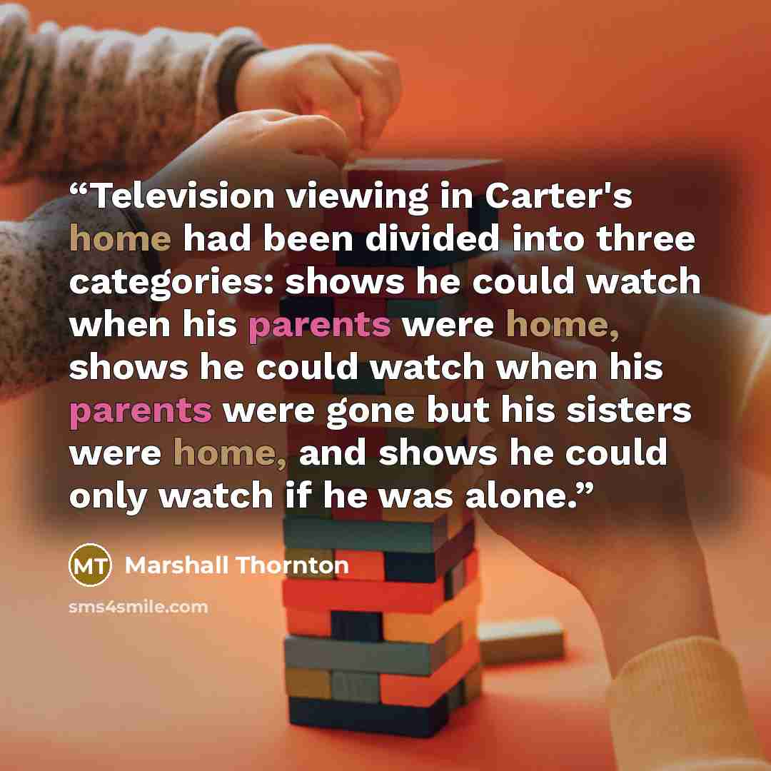 “Television viewing in Carter's home had been divided into three categories: shows he could watch when his parents were home, shows he could watch when his parents were gone but his sisters were home, and shows he could only watch if he was alone.” quote by Marshall Thornton