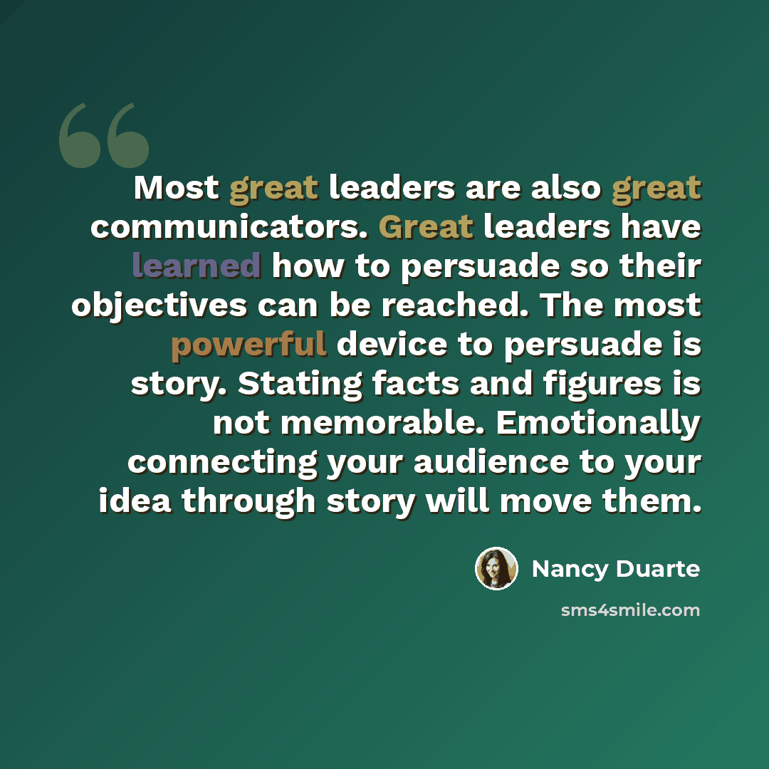 “Most great leaders are also great communicators. Great leaders have learned how to persuade so their objectives can be reached. The most powerful device to persuade is story. Stating facts and figures is not memorable. Emotionally connecting your audience to your idea through story will move them.” quote by Nancy Duarte