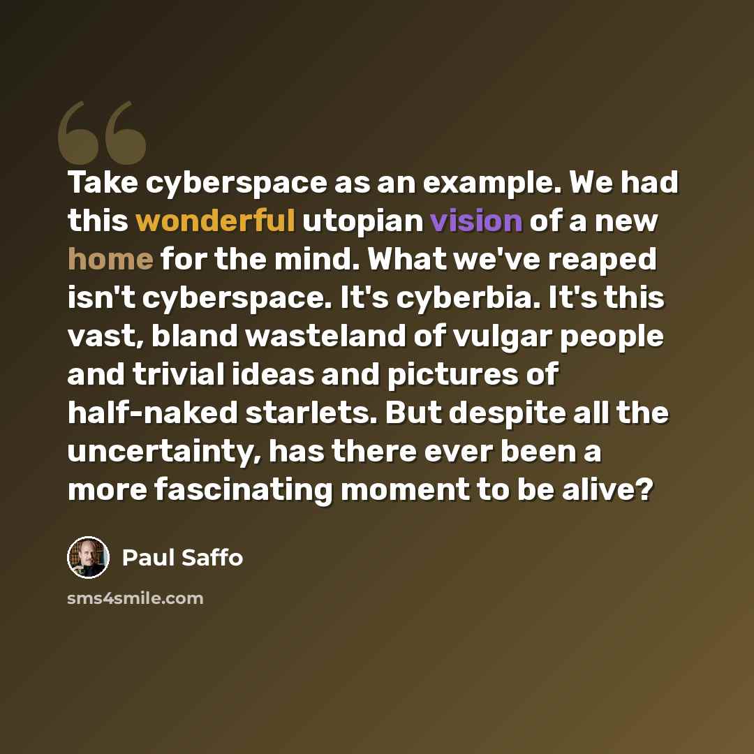“Take cyberspace as an example. We had this wonderful utopian vision of a new home for the mind. What we've reaped isn't cyberspace. It's cyberbia. It's this vast, bland wasteland of vulgar people and trivial ideas and pictures of half-naked starlets. But despite all the uncertainty, has there ever…” quote by Paul Saffo